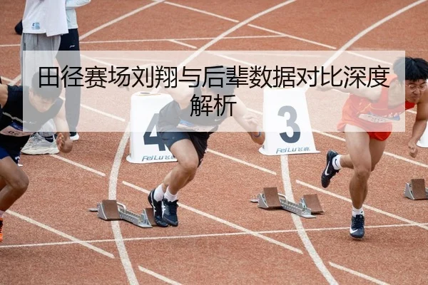 田径赛场刘翔与后辈数据对比深度解析